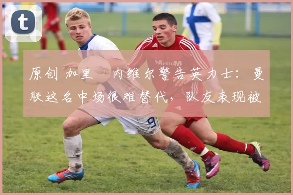 原创 加里・内维尔警告英力士：曼联这名中场很难替代，队友表现被赞 “离谱”