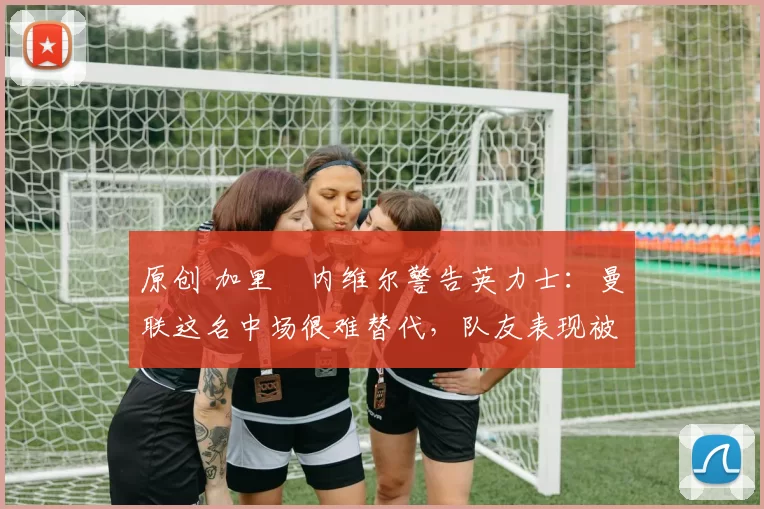 原创 加里・内维尔警告英力士:曼联这名中场很难替代,队友表现被赞 “离谱”