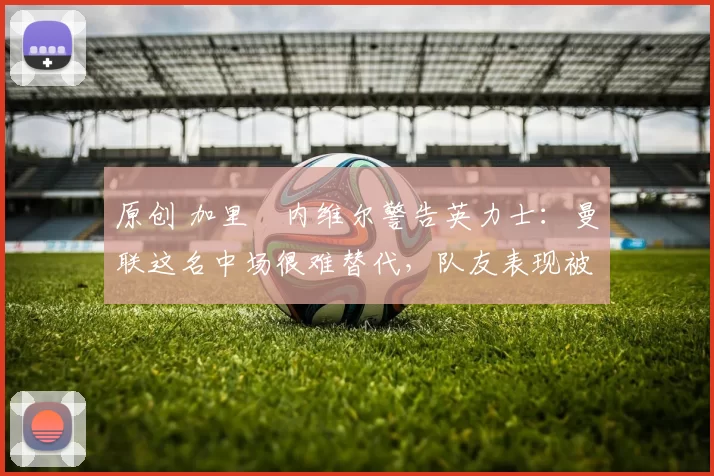 原创 加里・内维尔警告英力士：曼联这名中场很难替代，队友表现被赞 “离谱”