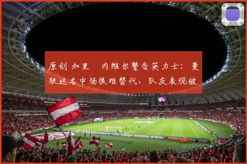 原创 加里・内维尔警告英力士:曼联这名中场很难替代,队友表现被赞 “离谱”