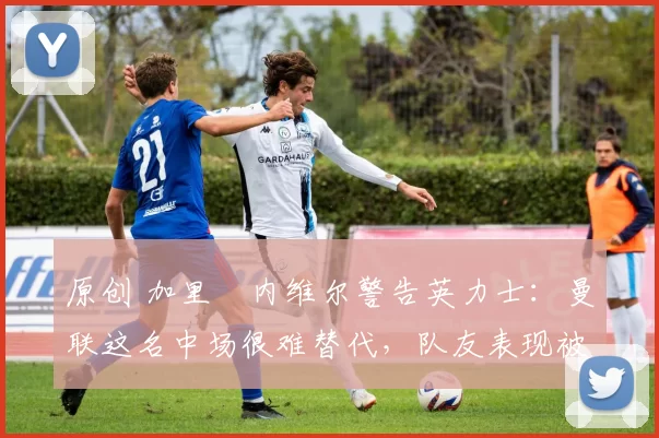 原创 加里・内维尔警告英力士：曼联这名中场很难替代，队友表现被赞 “离谱”