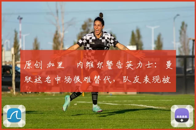 原创 加里・内维尔警告英力士：曼联这名中场很难替代，队友表现被赞 “离谱”