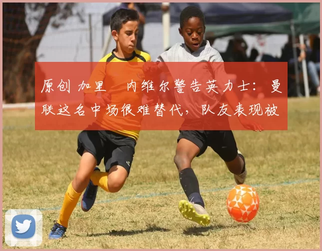 原创 加里・内维尔警告英力士:曼联这名中场很难替代,队友表现被赞 “离谱”