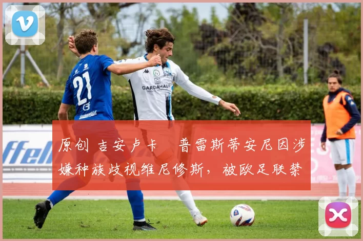 原创 吉安卢卡・普雷斯蒂安尼因涉嫌种族歧视维尼修斯，被欧足联禁赛