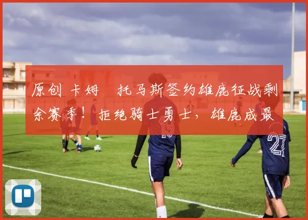 原创 卡姆・托马斯签约雄鹿征战剩余赛季！拒绝骑士勇士，雄鹿成最优选