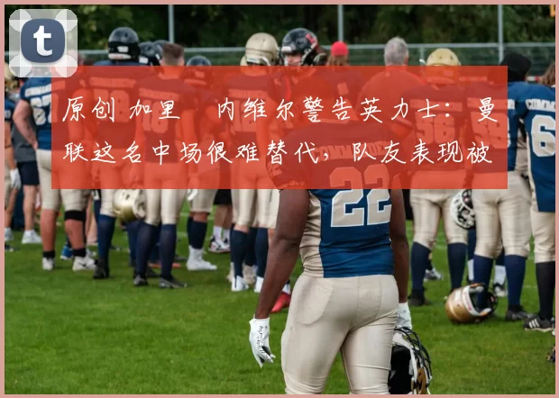 原创 加里・内维尔警告英力士：曼联这名中场很难替代，队友表现被赞 “离谱”