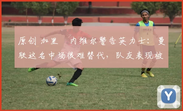 原创 加里・内维尔警告英力士：曼联这名中场很难替代，队友表现被赞 “离谱”