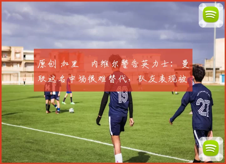 原创 加里・内维尔警告英力士：曼联这名中场很难替代，队友表现被赞 “离谱”