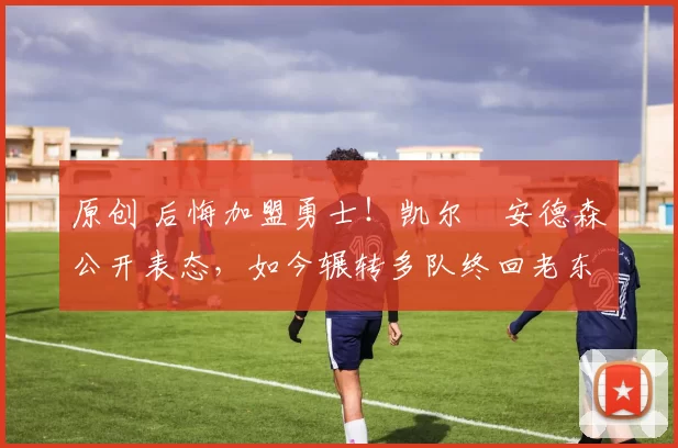 原创 后悔加盟勇士！凯尔・安德森公开表态，如今辗转多队终回老东家