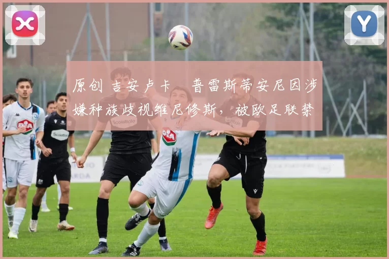 原创 吉安卢卡・普雷斯蒂安尼因涉嫌种族歧视维尼修斯，被欧足联禁赛