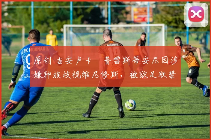 原创 吉安卢卡・普雷斯蒂安尼因涉嫌种族歧视维尼修斯，被欧足联禁赛