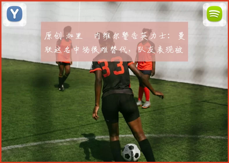 原创 加里・内维尔警告英力士：曼联这名中场很难替代，队友表现被赞 “离谱”