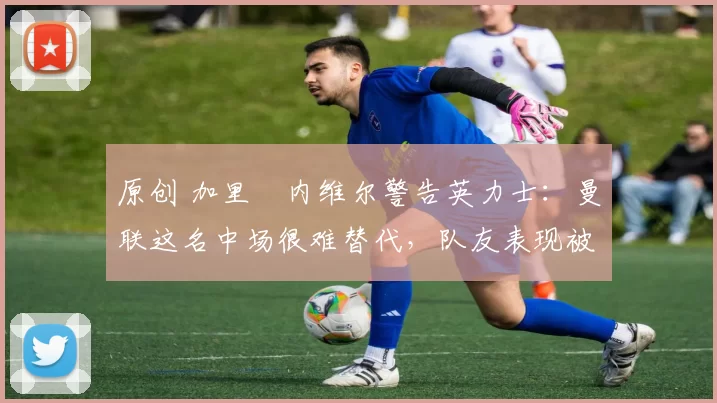 原创 加里・内维尔警告英力士：曼联这名中场很难替代，队友表现被赞 “离谱”