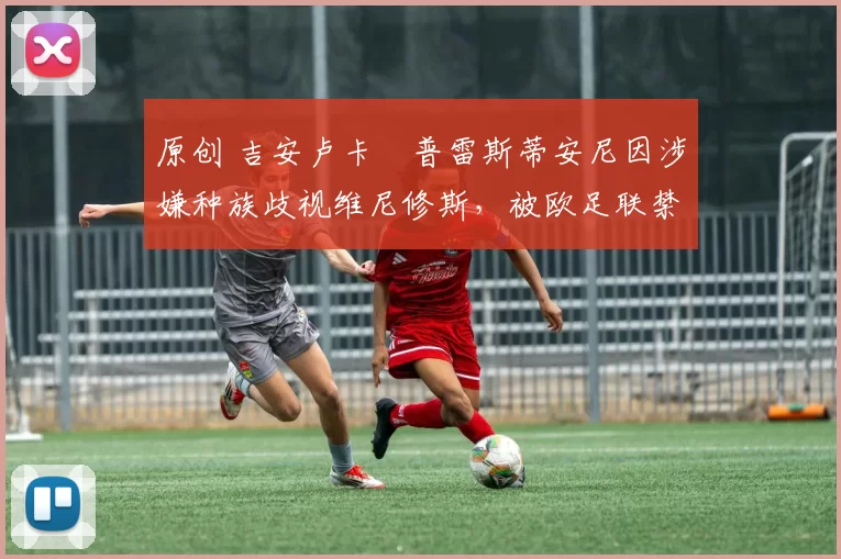 原创 吉安卢卡・普雷斯蒂安尼因涉嫌种族歧视维尼修斯，被欧足联禁赛