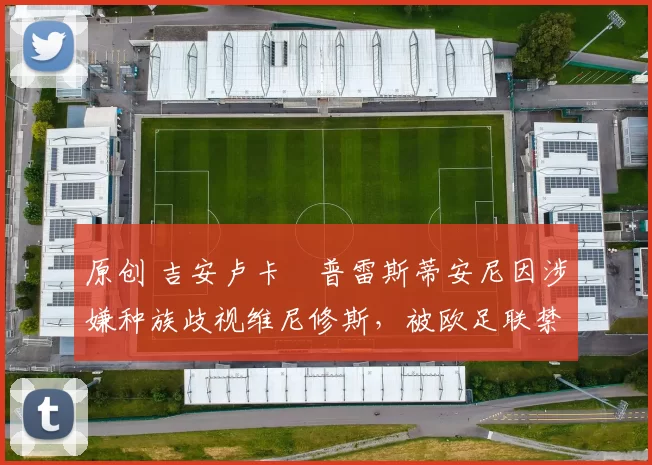 原创 吉安卢卡・普雷斯蒂安尼因涉嫌种族歧视维尼修斯,被欧足联禁赛