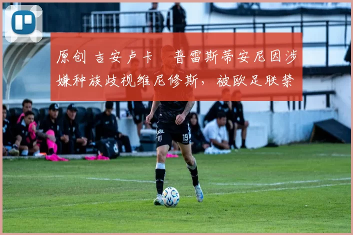 原创 吉安卢卡・普雷斯蒂安尼因涉嫌种族歧视维尼修斯，被欧足联禁赛