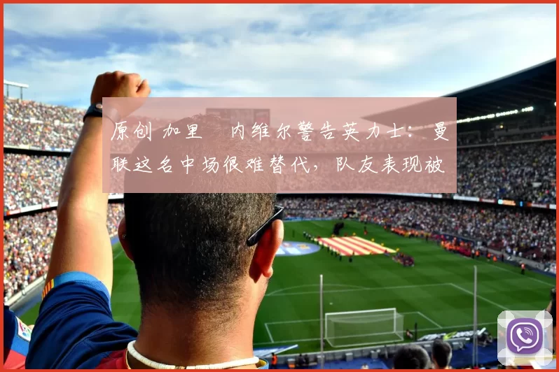 原创 加里・内维尔警告英力士:曼联这名中场很难替代,队友表现被赞 “离谱”