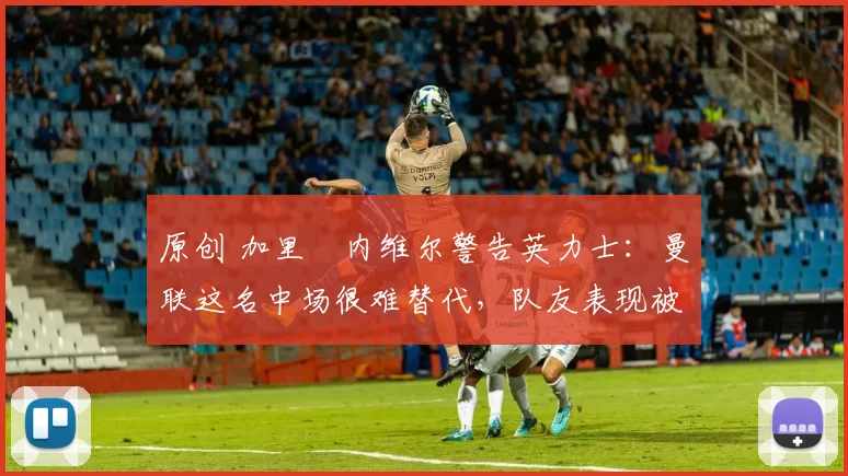 原创 加里・内维尔警告英力士：曼联这名中场很难替代，队友表现被赞 “离谱”