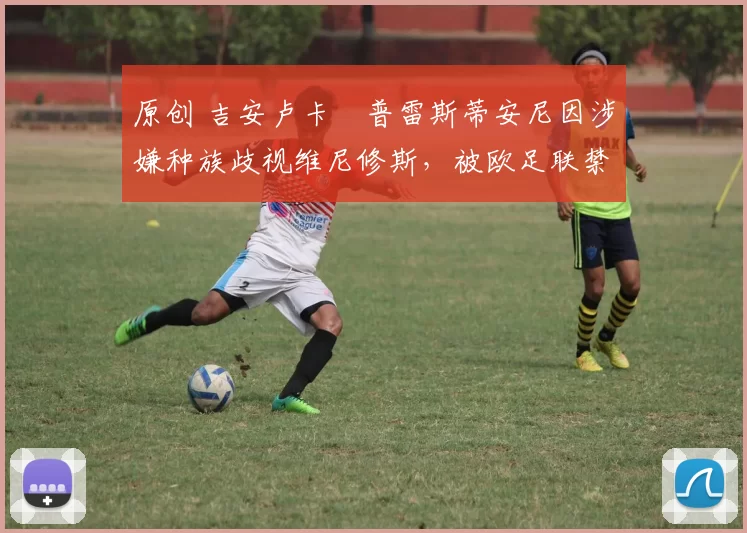 原创 吉安卢卡・普雷斯蒂安尼因涉嫌种族歧视维尼修斯,被欧足联禁赛