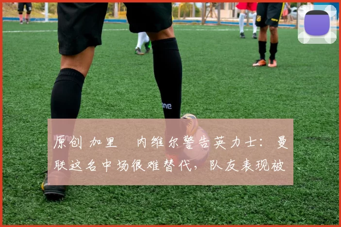 原创 加里・内维尔警告英力士：曼联这名中场很难替代，队友表现被赞 “离谱”