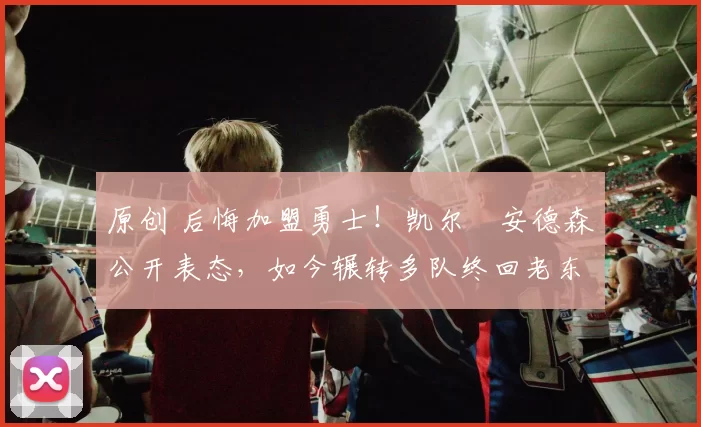 原创 后悔加盟勇士！凯尔・安德森公开表态，如今辗转多队终回老东家