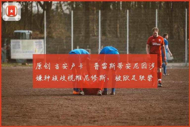 原创 吉安卢卡・普雷斯蒂安尼因涉嫌种族歧视维尼修斯,被欧足联禁赛