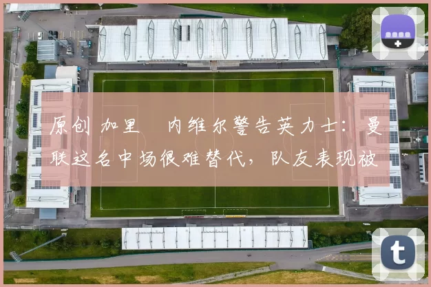 原创 加里・内维尔警告英力士：曼联这名中场很难替代，队友表现被赞 “离谱”