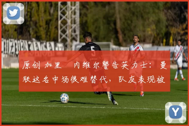 原创 加里・内维尔警告英力士：曼联这名中场很难替代，队友表现被赞 “离谱”