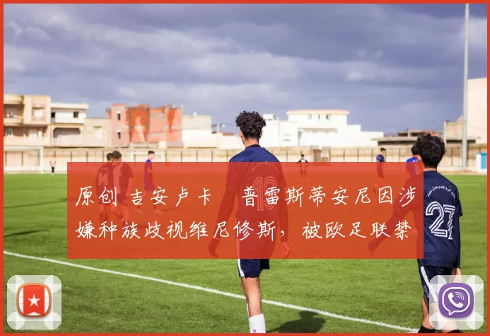 原创 吉安卢卡・普雷斯蒂安尼因涉嫌种族歧视维尼修斯，被欧足联禁赛