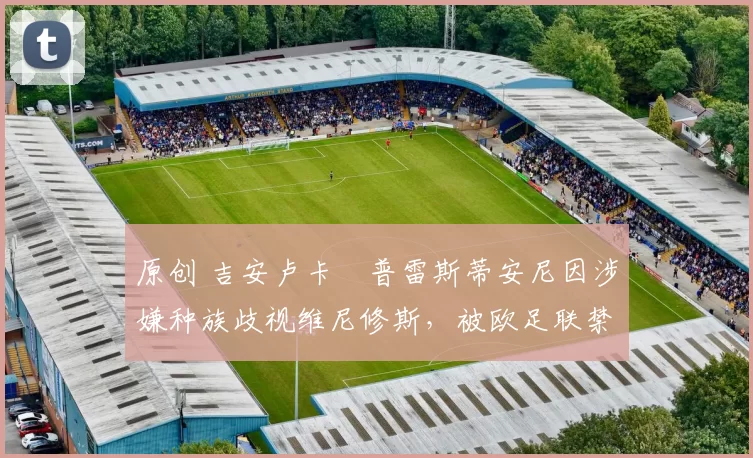 原创 吉安卢卡・普雷斯蒂安尼因涉嫌种族歧视维尼修斯，被欧足联禁赛