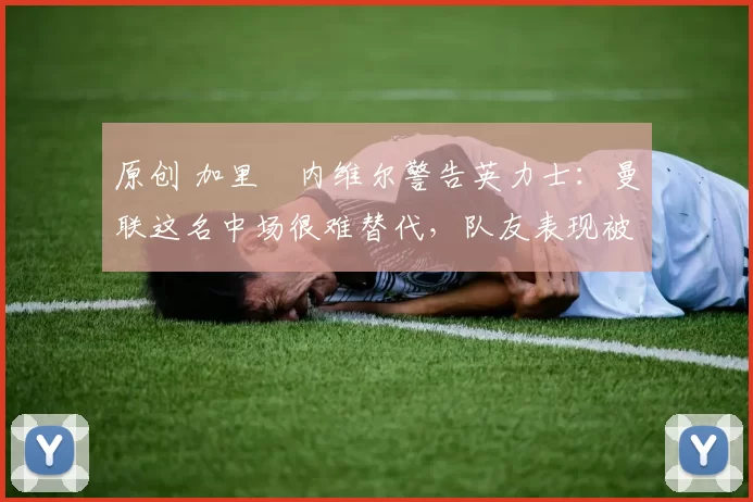 原创 加里・内维尔警告英力士：曼联这名中场很难替代，队友表现被赞 “离谱”