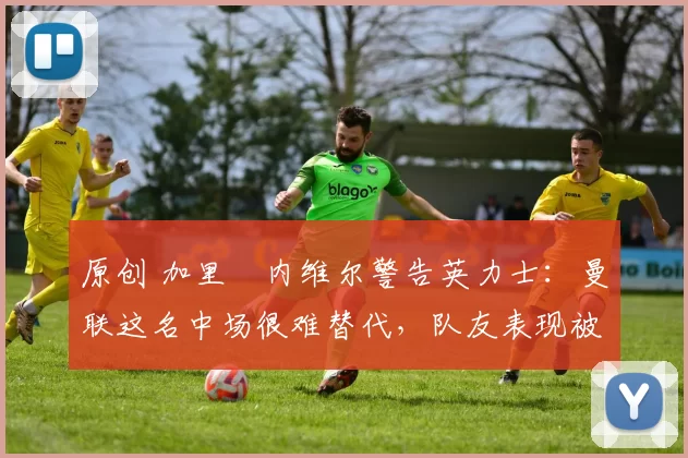 原创 加里・内维尔警告英力士：曼联这名中场很难替代，队友表现被赞 “离谱”