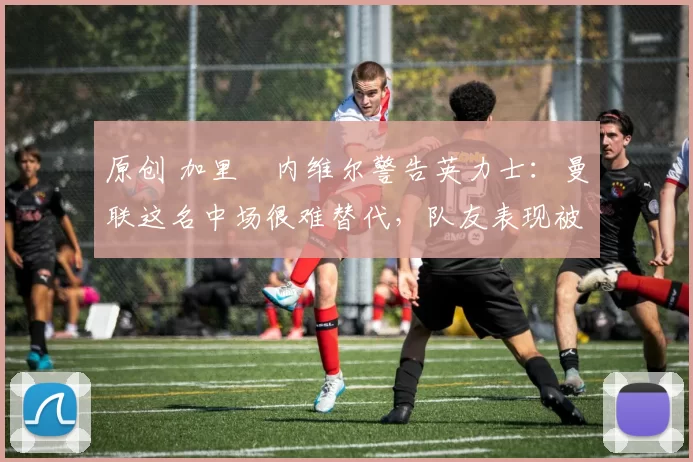 原创 加里・内维尔警告英力士:曼联这名中场很难替代,队友表现被赞 “离谱”