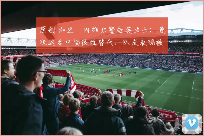 原创 加里・内维尔警告英力士:曼联这名中场很难替代,队友表现被赞 “离谱”