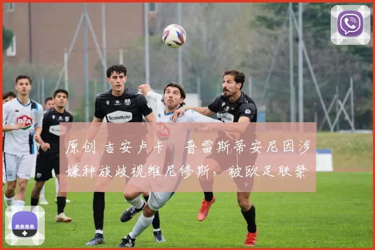 原创 吉安卢卡・普雷斯蒂安尼因涉嫌种族歧视维尼修斯，被欧足联禁赛