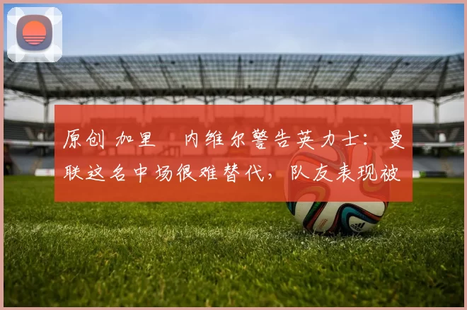 原创 加里・内维尔警告英力士：曼联这名中场很难替代，队友表现被赞 “离谱”