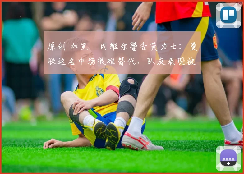 原创 加里・内维尔警告英力士:曼联这名中场很难替代,队友表现被赞 “离谱”