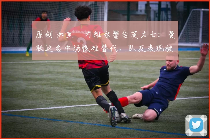 原创 加里・内维尔警告英力士：曼联这名中场很难替代，队友表现被赞 “离谱”