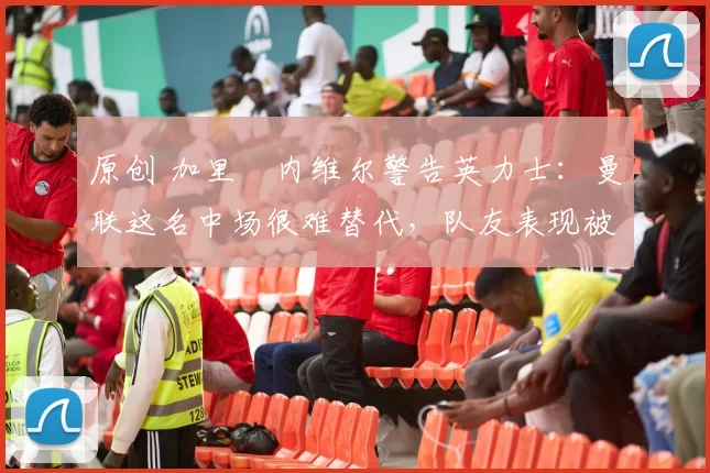 原创 加里・内维尔警告英力士：曼联这名中场很难替代，队友表现被赞 “离谱”