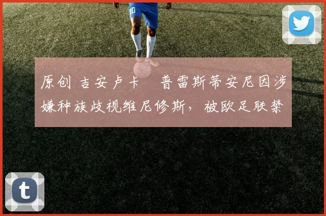 原创 吉安卢卡・普雷斯蒂安尼因涉嫌种族歧视维尼修斯,被欧足联禁赛