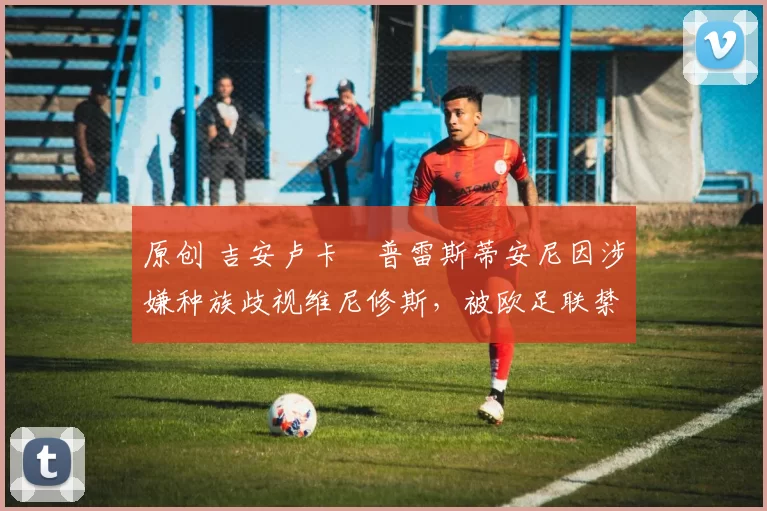 原创 吉安卢卡・普雷斯蒂安尼因涉嫌种族歧视维尼修斯,被欧足联禁赛