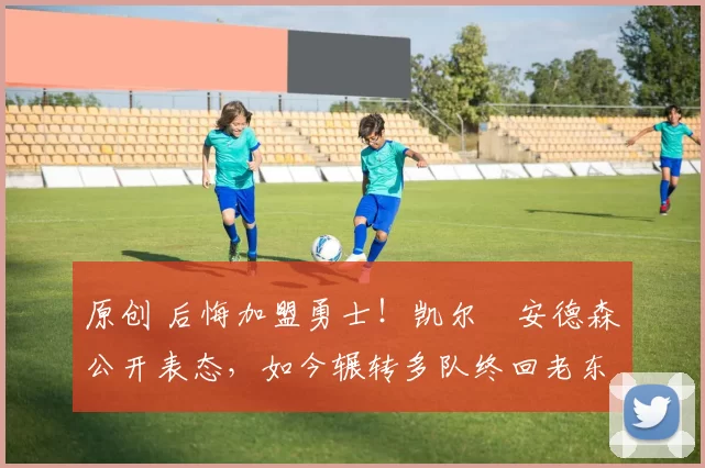 原创 后悔加盟勇士！凯尔・安德森公开表态，如今辗转多队终回老东家