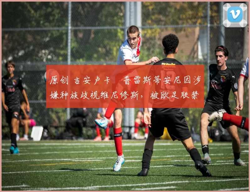 原创 吉安卢卡・普雷斯蒂安尼因涉嫌种族歧视维尼修斯，被欧足联禁赛