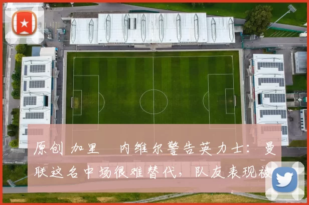 原创 加里・内维尔警告英力士：曼联这名中场很难替代，队友表现被赞 “离谱”