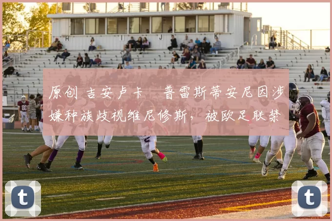 原创 吉安卢卡・普雷斯蒂安尼因涉嫌种族歧视维尼修斯，被欧足联禁赛