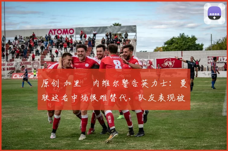 原创 加里・内维尔警告英力士:曼联这名中场很难替代,队友表现被赞 “离谱”