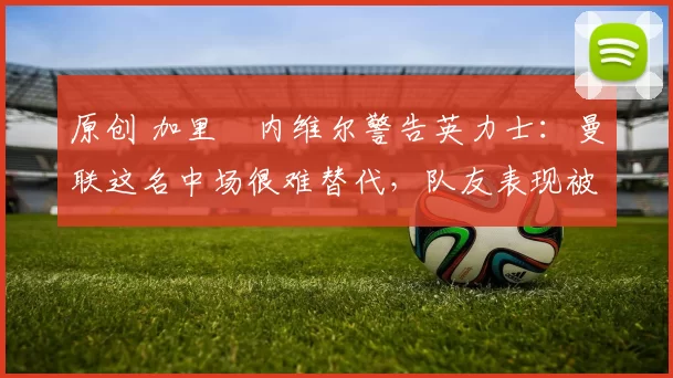 原创 加里・内维尔警告英力士：曼联这名中场很难替代，队友表现被赞 “离谱”