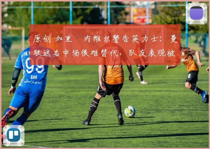 原创 加里・内维尔警告英力士：曼联这名中场很难替代，队友表现被赞 “离谱”