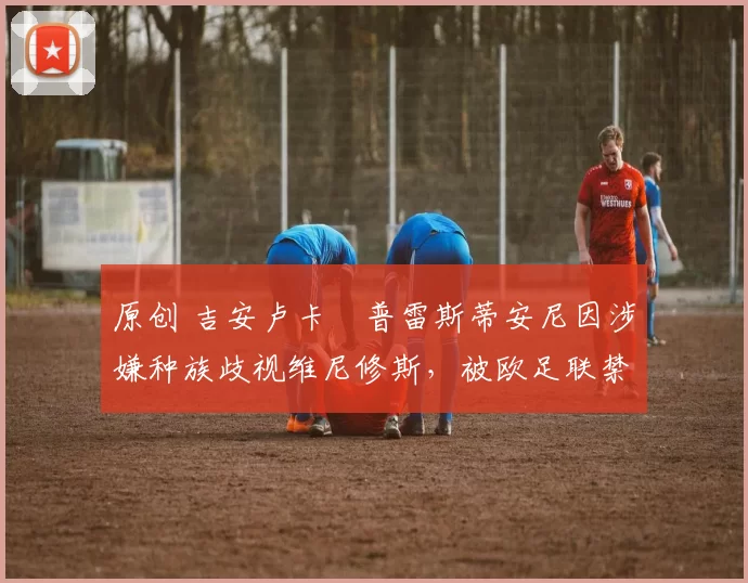 原创 吉安卢卡・普雷斯蒂安尼因涉嫌种族歧视维尼修斯,被欧足联禁赛