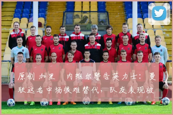 原创 加里・内维尔警告英力士：曼联这名中场很难替代，队友表现被赞 “离谱”